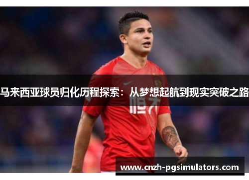 马来西亚球员归化历程探索：从梦想起航到现实突破之路
