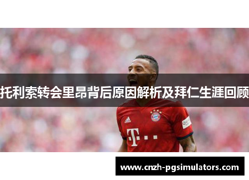 托利索转会里昂背后原因解析及拜仁生涯回顾