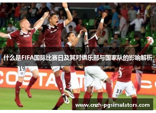 什么是FIFA国际比赛日及其对俱乐部与国家队的影响解析